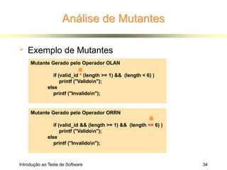 Análise de Mutantes
 Exemplo de Mutantes
Mutante Gerado pelo Operador ORRN
if (valid_id && (length >= 1) && (length <= 6) )
printf ("Validon");
else
printf ("Invalidon");
Mutante Gerado pelo Operador OLAN
if (valid_id * (length >= 1) && (length < 6) )
printf ("Validon");
else
printf ("Invalidon");
Introdução ao Teste de Software 34
 