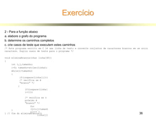 Exercício
2 - Para a função abaixo
a. elabore o grafo do programa
b. determine os caminhos completos
c. crie casos de teste que executem estes caminhos
/* Este programa escrito em C lê uma linha de texto e converte conjuntos de caracteres brancos em um unico
caractere. Sugira casos de teste para o programa */
void eliminaBrancos(char linha[40])
{
int i,j,tamanho;
i=0; tamanho=strlen(linha);
while(i<tamanho)
{
if(isspace(linha[i]))
/* verifica se é
“branco” */
{
if(isspace(linha[
i+1]))
/* verifica se o
próximo é
“branco” */
for
(j=i;j<tamanh
o;j++ )
linha[j]
}
} // fim do eliminaBrancos() 36
 