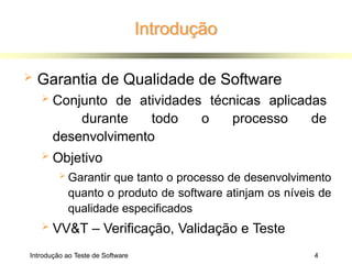 Introdução
Introdução ao Teste de Software 4
 Garantia de Qualidade de Software
 Conjunto de atividades técnicas aplicadas
durante todo o processo de
desenvolvimento
 Objetivo
 Garantir que tanto o processo de desenvolvimento
quanto o produto de software atinjam os níveis de
qualidade especificados
 VV&T – Verificação, Validação e Teste
 