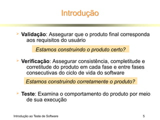 Introdução
Introdução ao Teste de Software 5
 Validação: Assegurar que o produto final corresponda
aos requisitos do usuário
 Verificação: Assegurar consistência, completitude e
corretitude do produto em cada fase e entre fases
consecutivas do ciclo de vida do software
 Teste: Examina o comportamento do produto por meio
de sua execução
Estamos construindo o produto certo?
Estamos construindo corretamente o produto?
 