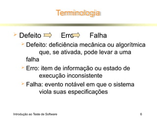 Terminologia
 Defeito Erro Falha
 Defeito: deficiência mecânica ou algorítmica
que, se ativada, pode levar a uma
falha
 Erro: item de informação ou estado de
execução inconsistente
 Falha: evento notável em que o sistema
viola suas especificações
Introdução ao Teste de Software 6
 