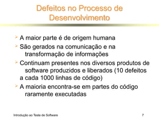 Defeitos no Processo de
Desenvolvimento
Introdução ao Teste de Software 7
 A maior parte é de origem humana
 São gerados na comunicação e na
transformação de informações
 Continuam presentes nos diversos produtos de
software produzidos e liberados (10 defeitos
a cada 1000 linhas de código)
 A maioria encontra-se em partes do código
raramente executadas
 