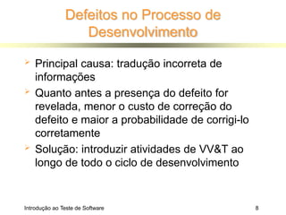 Defeitos no Processo de
Desenvolvimento
Introdução ao Teste de Software 8
 Principal causa: tradução incorreta de
informações
 Quanto antes a presença do defeito for
revelada, menor o custo de correção do
defeito e maior a probabilidade de corrigi-lo
corretamente
 Solução: introduzir atividades de VV&T ao
longo de todo o ciclo de desenvolvimento
 