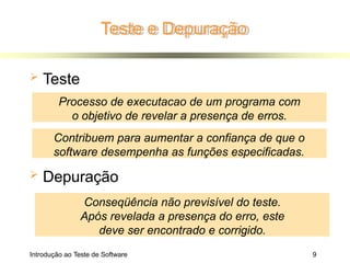 Teste e Depuração
Introdução ao Teste de Software 9
 Teste
 Depuração
Processo de executacao de um programa com
o objetivo de revelar a presença de erros.
Conseqüência não previsível do teste.
Após revelada a presença do erro, este
deve ser encontrado e corrigido.
Contribuem para aumentar a confiança de que o
software desempenha as funções especificadas.
 