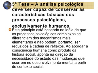 5ª Tese – A análise psicológica
deve ser capaz de conservar as
características básicas dos
processos psicológicos,
exclusivamente humanos.

Este princípio está baseado na idéia de que
os processos psicológicos complexos se
diferenciam dos mecanismos mais
elementares e não podem, portanto, ser
reduzidos à cadeia de reflexos. Ao abordar a
consciência humana como produto da
história social, aponta na direção da
necessidade do estudo das mudanças que
ocorrem no desenvolvimento mental a partir
do contexto social.

 