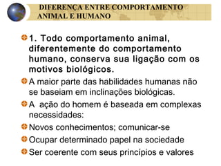 DIFERENÇA ENTRE COMPORTAMENTO
ANIMAL E HUMANO

1. Todo comportamento animal,
diferentemente do comportamento
humano, conserva sua ligação com os
motivos biológicos.
A maior parte das habilidades humanas não
se baseiam em inclinações biológicas.
A ação do homem é baseada em complexas
necessidades:
Novos conhecimentos; comunicar-se
Ocupar determinado papel na sociedade
Ser coerente com seus princípios e valores

 