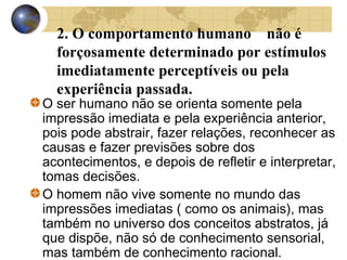 2. O comportamento humano não é
forçosamente determinado por estímulos
imediatamente perceptíveis ou pela
experiência passada.

O ser humano não se orienta somente pela
impressão imediata e pela experiência anterior,
pois pode abstrair, fazer relações, reconhecer as
causas e fazer previsões sobre dos
acontecimentos, e depois de refletir e interpretar,
tomas decisões.
O homem não vive somente no mundo das
impressões imediatas ( como os animais), mas
também no universo dos conceitos abstratos, já
que dispõe, não só de conhecimento sensorial,
mas também de conhecimento racional.

 