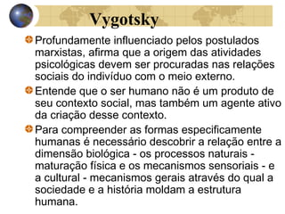 Vygotsky
Profundamente influenciado pelos postulados
marxistas, afirma que a origem das atividades
psicológicas devem ser procuradas nas relações
sociais do indivíduo com o meio externo.
Entende que o ser humano não é um produto de
seu contexto social, mas também um agente ativo
da criação desse contexto.
Para compreender as formas especificamente
humanas é necessário descobrir a relação entre a
dimensão biológica - os processos naturais maturação física e os mecanismos sensoriais - e
a cultural - mecanismos gerais através do qual a
sociedade e a história moldam a estrutura
humana.

 