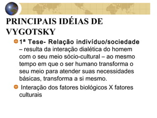 PRINCIPAIS IDÉIAS DE
VYGOTSKY
1ª Tese- Relação indivíduo/sociedade
– resulta da interação dialética do homem
com o seu meio sócio-cultural – ao mesmo
tempo em que o ser humano transforma o
seu meio para atender suas necessidades
básicas, transforma a si mesmo.
Interação dos fatores biológicos X fatores
culturais

 