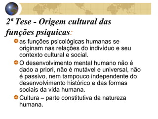 2ª Tese - Origem cultural das
funções psíquicas:
as funções psicológicas humanas se
originam nas relações do indivíduo e seu
contexto cultural e social.
O desenvolvimento mental humano não é
dado a priori, não é mutável e universal, não
é passivo, nem tampouco independente do
desenvolvimento histórico e das formas
sociais da vida humana.
Cultura – parte constitutiva da natureza
humana.

 