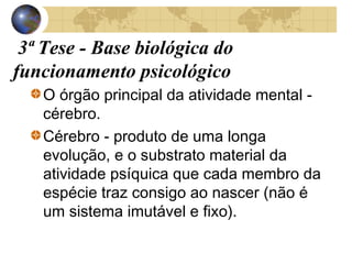 3ª Tese - Base biológica do
funcionamento psicológico
O órgão principal da atividade mental cérebro.
Cérebro - produto de uma longa
evolução, e o substrato material da
atividade psíquica que cada membro da
espécie traz consigo ao nascer (não é
um sistema imutável e fixo).

 