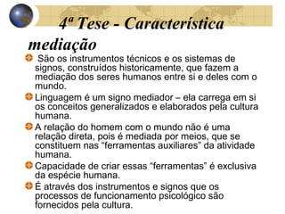 4ª Tese - Característica
mediação

São os instrumentos técnicos e os sistemas de
signos, construídos historicamente, que fazem a
mediação dos seres humanos entre si e deles com o
mundo.
Linguagem é um signo mediador – ela carrega em si
os conceitos generalizados e elaborados pela cultura
humana.
A relação do homem com o mundo não é uma
relação direta, pois é mediada por meios, que se
constituem nas “ferramentas auxiliares” da atividade
humana.
Capacidade de criar essas “ferramentas” é exclusiva
da espécie humana.
É através dos instrumentos e signos que os
processos de funcionamento psicológico são
fornecidos pela cultura.

 