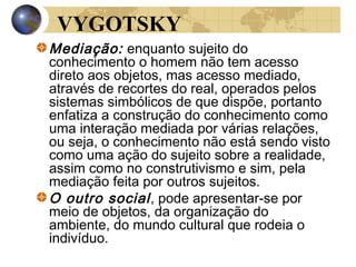 VYGOTSKY
Mediação: enquanto sujeito do
conhecimento o homem não tem acesso
direto aos objetos, mas acesso mediado,
através de recortes do real, operados pelos
sistemas simbólicos de que dispõe, portanto
enfatiza a construção do conhecimento como
uma interação mediada por várias relações,
ou seja, o conhecimento não está sendo visto
como uma ação do sujeito sobre a realidade,
assim como no construtivismo e sim, pela
mediação feita por outros sujeitos.
O outro social , pode apresentar-se por
meio de objetos, da organização do
ambiente, do mundo cultural que rodeia o
indivíduo.

 