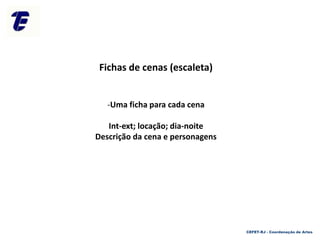 Fichas de cenas (escaleta)
-Uma ficha para cada cena
Int-ext; locação; dia-noite
Descrição da cena e personagens
CEFET-RJ - Coordenação de Artes
 