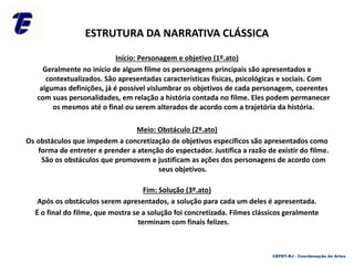 ESTRUTURA DA NARRATIVA CLÁSSICA
Início: Personagem e objetivo (1º.ato)
Geralmente no início de algum filme os personagens principais são apresentados e
contextualizados. São apresentadas características físicas, psicológicas e sociais. Com
algumas definições, já é possível vislumbrar os objetivos de cada personagem, coerentes
com suas personalidades, em relação a história contada no filme. Eles podem permanecer
os mesmos até o final ou serem alterados de acordo com a trajetória da história.
Meio: Obstáculo (2º.ato)
Os obstáculos que impedem a concretização de objetivos específicos são apresentados como
forma de entreter e prender a atenção do espectador. Justifica a razão de existir do filme.
São os obstáculos que promovem e justificam as ações dos personagens de acordo com
seus objetivos.
Fim: Solução (3º.ato)
Após os obstáculos serem apresentados, a solução para cada um deles é apresentada.
É o final do filme, que mostra se a solução foi concretizada. Filmes clássicos geralmente
terminam com finais felizes.
CEFET-RJ - Coordenação de Artes
 