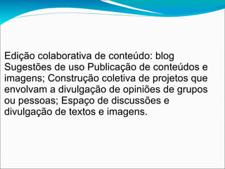 Edição colaborativa de conteúdo: blog
Sugestões de uso Publicação de conteúdos e
imagens; Construção coletiva de projetos que
envolvam a divulgação de opiniões de grupos
ou pessoas; Espaço de discussões e
divulgação de textos e imagens.
 