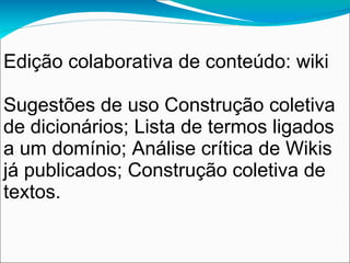Edição colaborativa de conteúdo: wiki

Sugestões de uso Construção coletiva
de dicionários; Lista de termos ligados
a um domínio; Análise crítica de Wikis
já publicados; Construção coletiva de
textos.
 