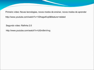 Primeiro vídeo: Novas tecnologias, novos modos de ensinar, novos modos de aprender

http://www.youtube.com/watch?v=1iDhagwKvp0&feature=related



Segundo vídeo: Rafinha 2.0

http://www.youtube.com/watch?v=UI2m5knVrvg
 
