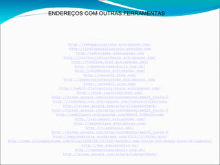 ENDEREÇOS COM OUTRAS FERRAMENTAS




                              http://webapplications.wikispaces.com
                               http://indispensibletools.pbworks.com
                                   http://edorigami.wikispaces.com
                            http://cooltoolsforschools.wikispaces.com/
                                http://thefive.tie2.wikispaces.net/
                                  http://opensourceschools.org.uk/
                                  http://cogdogroo.wikispaces.com/
                                       http://oerarts.ning.com/
                            http://opensourceresources.wikispaces.com/
                                       http://arted20.ning.com/
                         http://web20-21stcentury-tools.wikispaces.com/
                                    http://blog.learningtoday.com/
                    http://sites.google.com/site/contomundi/web20_tools-2
                     http://room3english.wikispaces.com/Comics+&+Cartoons
                           http://sites.google.com/site/allaboardtech/
                    http://sites.google.com/site/contomundi/web20_tools-2
                       http://web20guru.wikispaces.com/Web+2.0+Resources
                                  http://onlineart.wikispaces.com/
                                 http://apps4class.wikispaces.com/
                                        http://classtools.net/
                    http://sites.google.com/site/contomundi/web20_tools-2
                     http://eaprendizaje.wordpress.com/2010/03/09/mi-ple/
http://www.collegeathome.com/blog/2008/06/10/100-helpful-web-tools-for-every-kind-of-learner/
                                      http://www.educacontic.es/
                                  http://opensourceschools.org.uk/
                           http://sites.google.com/site/allaboardtech/
 