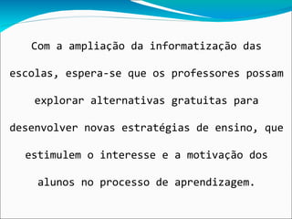 Com a ampliação da informatização das

escolas, espera-se que os professores possam

   explorar alternativas gratuitas para

desenvolver novas estratégias de ensino, que

  estimulem o interesse e a motivação dos

    alunos no processo de aprendizagem.
 