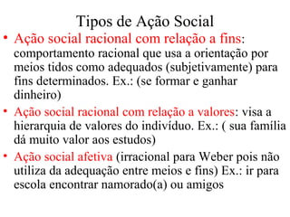 Tipos de Ação Social
• Ação social racional com relação a fins:
comportamento racional que usa a orientação por
meios tidos como adequados (subjetivamente) para
fins determinados. Ex.: (se formar e ganhar
dinheiro)
• Ação social racional com relação a valores: visa a
hierarquia de valores do indivíduo. Ex.: ( sua família
dá muito valor aos estudos)
• Ação social afetiva (irracional para Weber pois não
utiliza da adequação entre meios e fins) Ex.: ir para
escola encontrar namorado(a) ou amigos
 