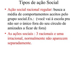 Tipos de ação Social
• Ação social racional regular: busca a
média de comportamentos aceitos pelo
grupo social.Ex.: (você vai à escola pra
não ser o único fora do seu círculo de
amizades a ficar de fora)
• As ações sociais : 3 racionais e uma
irracional, normalmente não aparecem
separadamente.
 
