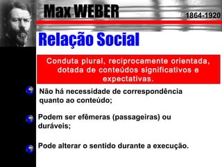 Max WEBER 1864-1920
Relação Social
Conduta plural, reciprocamente orientada,
dotada de conteúdos significativos e
expectativas.
Não há necessidade de correspondência
quanto ao conteúdo;
Podem ser efêmeras (passageiras) ou
duráveis;
Pode alterar o sentido durante a execução.
 