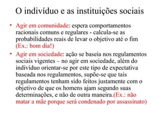 O indivíduo e as instituições sociais
• Agir em comunidade: espera comportamentos
racionais comuns e regulares - calcula-se as
probabilidades reais de levar o objetivo até o fim
(Ex.: bom dia!)
• Agir em sociedade: ação se baseia nos regulamentos
sociais vigentes – no agir em sociedade, além do
indivíduo orientar-se por este tipo de expectativa
baseada nos regulamentos, supõe-se que tais
regulamentos tenham sido feitos justamente com o
objetivo de que os homens ajam segundo suas
determinações, e não de outra maneira.(Ex.: não
matar a mãe porque será condenado por assassinato)
 