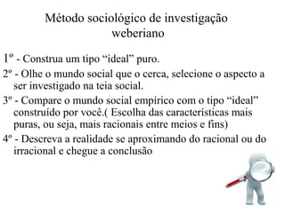 Método sociológico de investigação
weberiano
1º - Construa um tipo “ideal” puro.
2º - Olhe o mundo social que o cerca, selecione o aspecto a
ser investigado na teia social.
3º - Compare o mundo social empírico com o tipo “ideal”
construído por você.( Escolha das características mais
puras, ou seja, mais racionais entre meios e fins)
4º - Descreva a realidade se aproximando do racional ou do
irracional e chegue a conclusão
 
