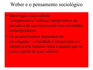 Weber e o pensamento sociológico
• Sociologia como ciência
“compreensiva”:esforço interpretativo do
passado e de sua repercussão nas sociedades
contemporâneas.
• Os acontecimentos dependem do
investigador : a realidade é interpretativa e
subjetiva.(Os homens vêem o mundo que os
cerca a partir de seus valores)
 