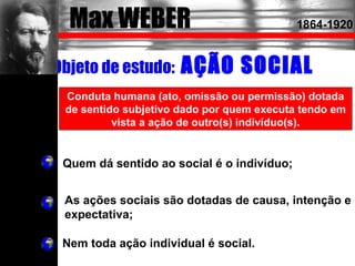 Objeto de estudo: AÇÃO SOCIAL
Conduta humana (ato, omissão ou permissão) dotada
de sentido subjetivo dado por quem executa tendo em
vista a ação de outro(s) indivíduo(s).
As ações sociais são dotadas de causa, intenção e
expectativa;
Quem dá sentido ao social é o indivíduo;
Max WEBER 1864-1920
Nem toda ação individual é social.
 