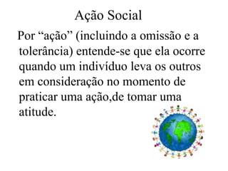Ação Social
Por “ação” (incluindo a omissão e a
tolerância) entende-se que ela ocorre
quando um indivíduo leva os outros
em consideração no momento de
praticar uma ação,de tomar uma
atitude.
 