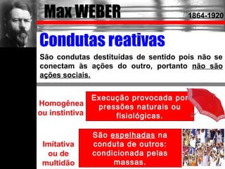 Émile DURKHEIM
Homogênea
ou instintiva
Imitativa
ou de
multidão
São condutas destituídas de sentido pois não se
conectam às ações do outro, portanto não são
ações sociais.
Condutas reativas
1864-1917
Execução provocada por
pressões naturais ou
fisiológicas.
São espelhadas na
conduta de outros:
condicionada pelas
massas.
Max WEBER 1864-1920
 