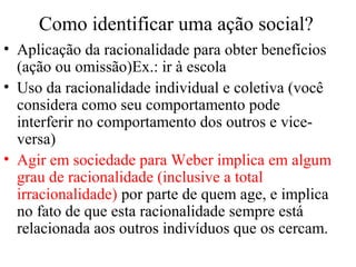 Como identificar uma ação social?
• Aplicação da racionalidade para obter benefícios
(ação ou omissão)Ex.: ir à escola
• Uso da racionalidade individual e coletiva (você
considera como seu comportamento pode
interferir no comportamento dos outros e vice-
versa)
• Agir em sociedade para Weber implica em algum
grau de racionalidade (inclusive a total
irracionalidade) por parte de quem age, e implica
no fato de que esta racionalidade sempre está
relacionada aos outros indivíduos que os cercam.
 