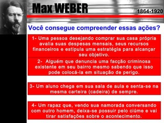 Max WEBER 1864-1920
Você consegue compreender essas ações?
1- Uma pessoa desejando comprar sua casa própria
avalia suas despesas mensais, seus recursos
financeiros e estipula uma estratégia para alcançar
seu objetivo.
2- Alguém que denuncia uma facção criminosa
existente em seu bairro mesmo sabendo que isso
pode colocá-la em situação de perigo.
3- Um aluno chega em sua sala de aula e senta-se na
mesma carteira (cadeira) de sempre.
4- Um rapaz que, vendo sua namorada conversando
com outro homem, deixa-se possuir pelo ciúme e vai
tirar satisfações sobre o acontecimento.
 