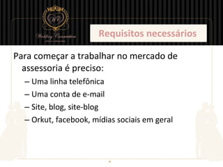 Requisitos necessários

Para começar a trabalhar no mercado de
  assessoria é preciso:
  – Uma linha telefônica
  – Uma conta de e-mail
  – Site, blog, site-blog
  – Orkut, facebook, mídias sociais em geral
 