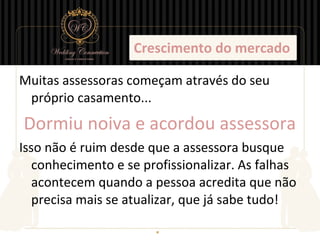 Crescimento do mercado

Muitas assessoras começam através do seu
 próprio casamento...
Dormiu noiva e acordou assessora
Isso não é ruim desde que a assessora busque
   conhecimento e se profissionalizar. As falhas
   acontecem quando a pessoa acredita que não
   precisa mais se atualizar, que já sabe tudo!
 