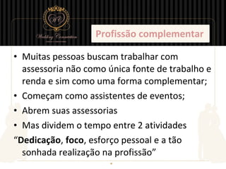 Profissão complementar

• Muitas pessoas buscam trabalhar com
  assessoria não como única fonte de trabalho e
  renda e sim como uma forma complementar;
• Começam como assistentes de eventos;
• Abrem suas assessorias
• Mas dividem o tempo entre 2 atividades
“Dedicação, foco, esforço pessoal e a tão
  sonhada realização na profissão”
 