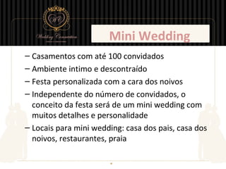 Mini Wedding
– Casamentos com até 100 convidados
– Ambiente intimo e descontraído
– Festa personalizada com a cara dos noivos
– Independente do número de convidados, o
  conceito da festa será de um mini wedding com
  muitos detalhes e personalidade
– Locais para mini wedding: casa dos pais, casa dos
  noivos, restaurantes, praia
 
