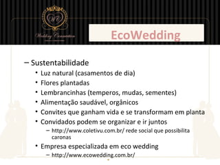 EcoWedding
– Sustentabilidade
   •   Luz natural (casamentos de dia)
   •   Flores plantadas
   •   Lembrancinhas (temperos, mudas, sementes)
   •   Alimentação saudável, orgânicos
   •   Convites que ganham vida e se transformam em planta
   •   Convidados podem se organizar e ir juntos
        – http://www.coletivu.com.br/ rede social que possibilita
          caronas
   • Empresa especializada em eco wedding
        – http://www.ecowedding.com.br/
 