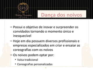 Dança dos noivos
– Possui o objetivo de inovar e surpreender os
  convidados tornando o momento único e
  inesquecível
– Hoje em dia possuem diversos profissionais e
  empresas especializados em criar e ensaiar as
  coreografias com os noivos
– Os noivos podem optar por:
   • Valsa tradicional
   • Coreografias personalizadas
 