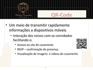 QR-Code
• Um meio de transmitir rapidamente
  informações a dispositivos móveis
  – Interação dos noivos com os convidados
    facilitando o:
     • Acesso ao site do casamento
     • RSVP – confirmação de presença
     • Visualização de imagens e vídeos do casamento
 