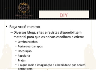 DIY
• Faça você mesmo
  – Diversos blogs, sites e revistas disponibilizam
    material para que os noivos escolham e criem:
     •   Lembrancinhas
     •   Porta-guardanapos
     •   Decoração
     •   Papelaria
     •   Trajes
     •   E o que mais a imaginação e a habilidade dos noivos
         permitirem
 