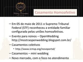 Casamento Homoafetivo

– Em 05 de maio de 2011 o Supremo Tribunal
  Federal (STF) reconheceu a entidade familiar
  configurada pelas uniões homoafetivas.
– Evento para noivos – OpenWedding
  http://mostraopenwedding.blogspot.com.br/
– Casamentos coletivos
   • http://www.icmsp.org/novoportal/
– Casamentos – mini wedding
– Novo mercado, com o foco no atendimento
 