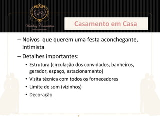Casamento em Casa

– Noivos que querem uma festa aconchegante,
  intimista
– Detalhes importantes:
  • Estrutura (circulação dos convidados, banheiros,
    gerador, espaço, estacionamento)
  • Visita técnica com todos os fornecedores
  • Limite de som (vizinhos)
  • Decoração
 