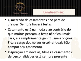 Lembrem-se:
• O mercado de casamentos não para de
  crescer. Sempre haverá festas
• Casamento está na moda e ao contrário do
  que muitos pensam, a festa não ficou mais
  cara, ela simplesmente ganhou mais opções.
  Fica a cargo dos noivos escolher quais irão
  compor seu casamento
• Inspiração em novelas, filmes e casamentos
  de personalidades está sempre presente
 