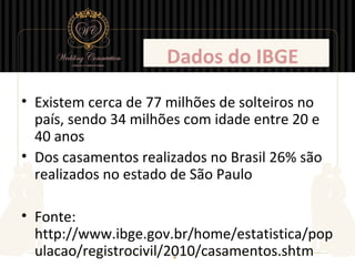 Dados do IBGE
• Existem cerca de 77 milhões de solteiros no
  país, sendo 34 milhões com idade entre 20 e
  40 anos
• Dos casamentos realizados no Brasil 26% são
  realizados no estado de São Paulo

• Fonte:
  http://www.ibge.gov.br/home/estatistica/pop
  ulacao/registrocivil/2010/casamentos.shtm
 