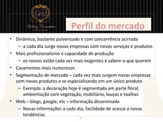 Perfil do mercado
• Dinâmico, bastante pulverizado e com concorrência acirrada
   – a cada dia surge novas empresas com novos serviços e produtos
• Mais profissionalismo e capacidade de produção
   – os noivos estão cada vez mais exigentes e sabem o que querem
• Casamentos mais numerosos
• Segmentação de mercado – cada vez mais surgem novas empresas
  com novos produtos e se especializando em um único produto
   – Exemplo: a decoração hoje é segmentada em parte floral,
     ambientação com vegetação, mobiliário, louças e toalhas
• Web – blogs, google, etc – informação disseminada
   – Novas informações a cada dia, facilidade de acesso a novas
     tendências
 