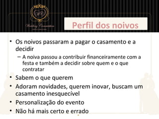 Perfil dos noivos
• Os noivos passaram a pagar o casamento e a
  decidir
  – A noiva passou a contribuir financeiramente com a
    festa e também a decidir sobre quem e o que
    contratar
• Sabem o que querem
• Adoram novidades, querem inovar, buscam um
  casamento inesquecível
• Personalização do evento
• Não há mais certo e errado
 