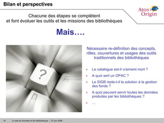 Bilan et perspectives Le catalogue est-il vraiment mort ? A quoi sert un OPAC ? Le SIGB reste-t-il la solution à la gestion des fonds ? A quoi peuvent servir toutes les données produites par les bibliothèques ? … Chacune des étapes se complètent et font évoluer les outils et les missions des bibliothèques Mais…. Nécessaire re-définition des concepts, rôles, couvertures et usages des outils traditionnels des bibliothèques 
